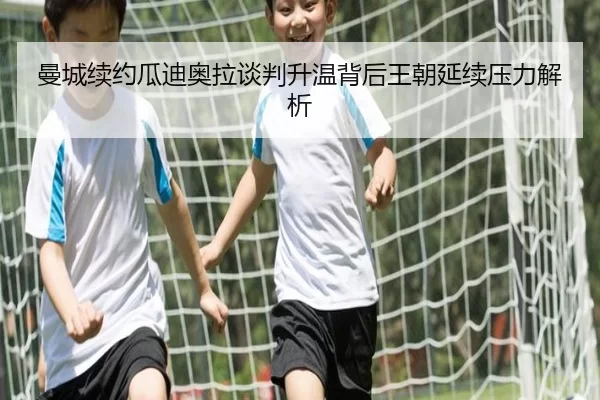 曼城续约瓜迪奥拉谈判升温背后王朝延续压力解析